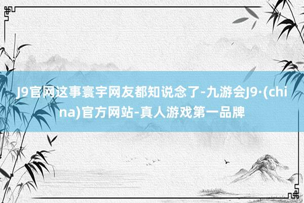 J9官网这事寰宇网友都知说念了-九游会J9·(china)官方网站-真人游戏第一品牌