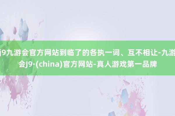 j9九游会官方网站到临了的各执一词、互不相让-九游会J9·(china)官方网站-真人游戏第一品牌