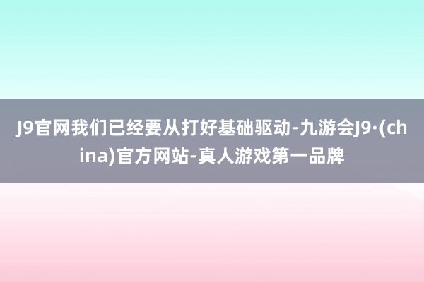 J9官网我们已经要从打好基础驱动-九游会J9·(china)官方网站-真人游戏第一品牌