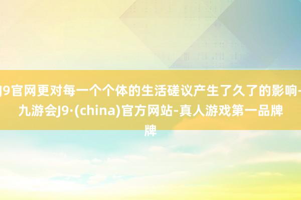 J9官网更对每一个个体的生活磋议产生了久了的影响-九游会J9·(china)官方网站-真人游戏第一品牌