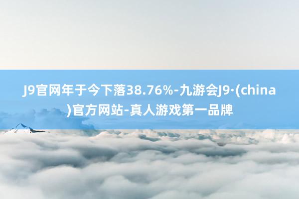 J9官网年于今下落38.76%-九游会J9·(china)官方网站-真人游戏第一品牌