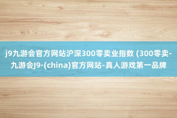 j9九游会官方网站沪深300零卖业指数 (300零卖-九游会J9·(china)官方网站-真人游戏第一品牌