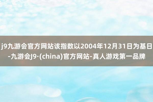 j9九游会官方网站该指数以2004年12月31日为基日-九游会J9·(china)官方网站-真人游戏第一品牌