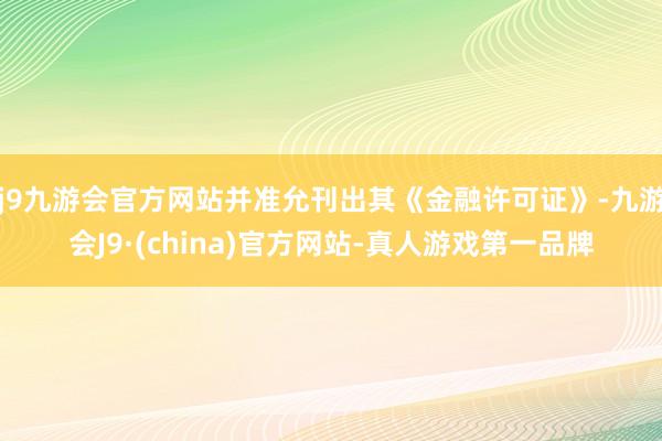 j9九游会官方网站并准允刊出其《金融许可证》-九游会J9·(china)官方网站-真人游戏第一品牌