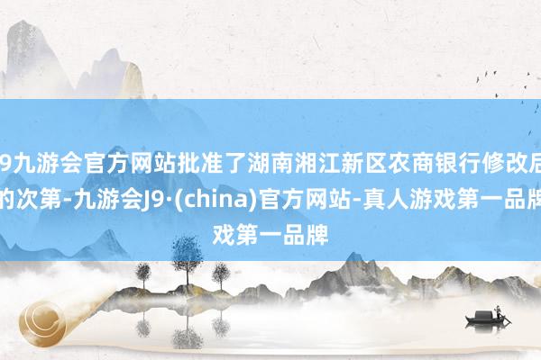 j9九游会官方网站批准了湖南湘江新区农商银行修改后的次第-九游会J9·(china)官方网站-真人游戏第一品牌