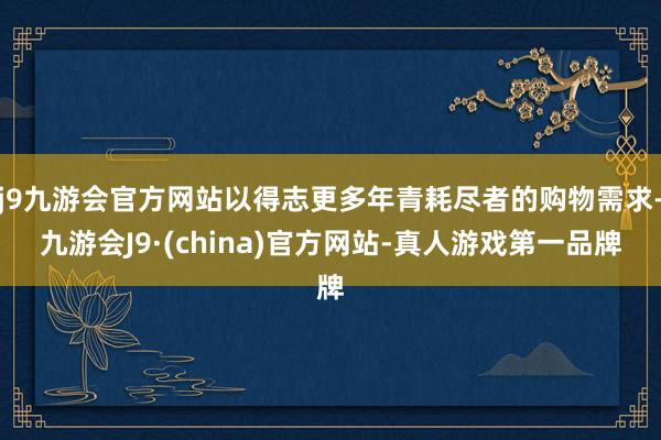 j9九游会官方网站以得志更多年青耗尽者的购物需求-九游会J9·(china)官方网站-真人游戏第一品牌