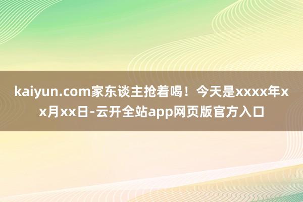 kaiyun.com家东谈主抢着喝！今天是xxxx年xx月xx日-云开全站app网页版官方入口