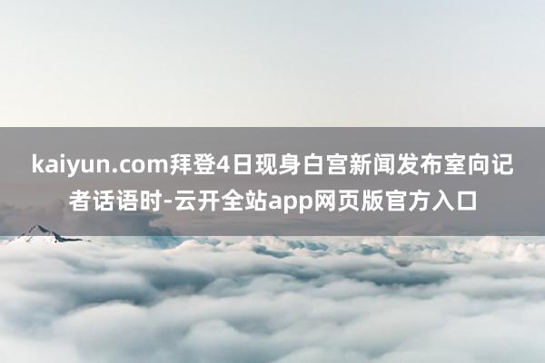 kaiyun.com拜登4日现身白宫新闻发布室向记者话语时-云开全站app网页版官方入口