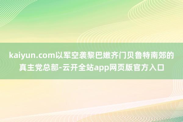 kaiyun.com以军空袭黎巴嫩齐门贝鲁特南郊的真主党总部-云开全站app网页版官方入口