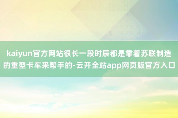 kaiyun官方网站很长一段时辰都是靠着苏联制造的重型卡车来帮手的-云开全站app网页版官方入口