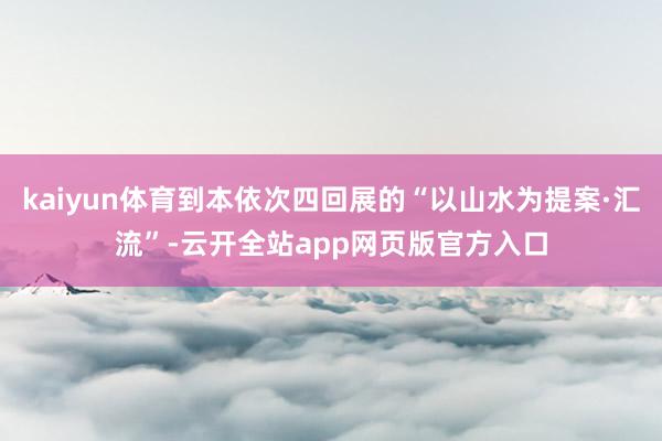 kaiyun体育到本依次四回展的“以山水为提案·汇流”-云开全站app网页版官方入口