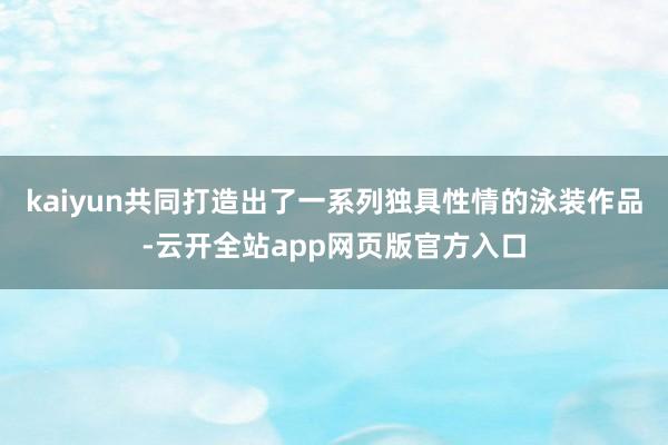 kaiyun共同打造出了一系列独具性情的泳装作品-云开全站app网页版官方入口