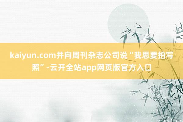 kaiyun.com并向周刊杂志公司说“我思要拍写照”-云开全站app网页版官方入口