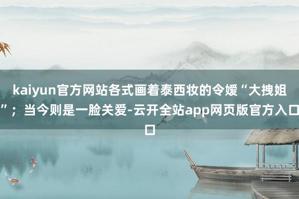 kaiyun官方网站各式画着泰西妆的令嫒“大拽姐”；当今则是一脸关爱-云开全站app网页版官方入口