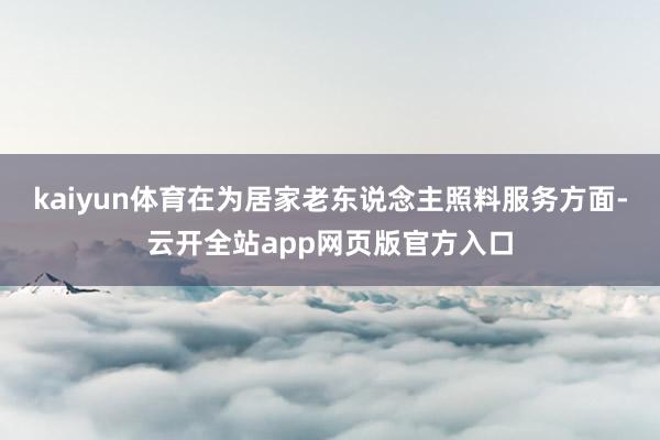 kaiyun体育在为居家老东说念主照料服务方面-云开全站app网页版官方入口