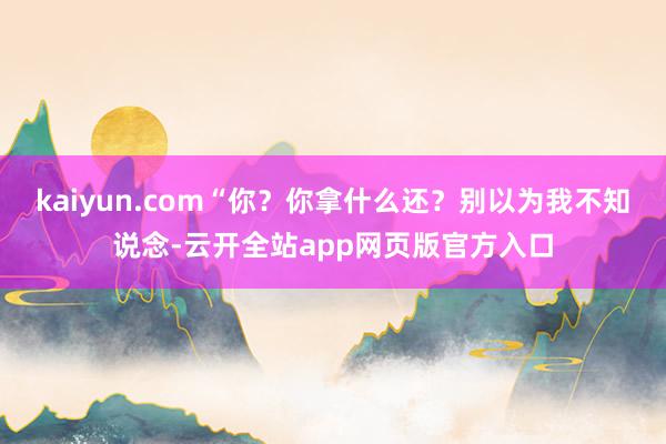 kaiyun.com“你？你拿什么还？别以为我不知说念-云开全站app网页版官方入口