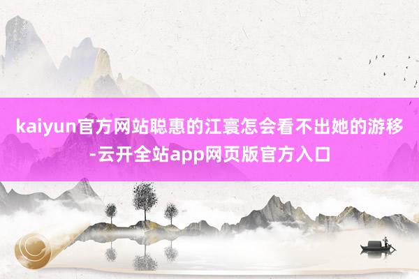 kaiyun官方网站聪惠的江寰怎会看不出她的游移-云开全站app网页版官方入口