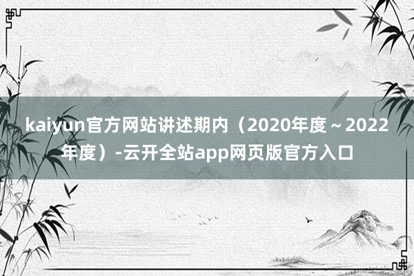 kaiyun官方网站讲述期内（2020年度～2022年度）-云开全站app网页版官方入口