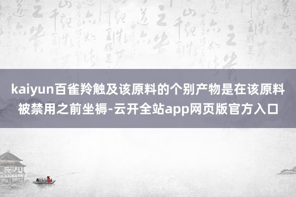 kaiyun百雀羚触及该原料的个别产物是在该原料被禁用之前坐褥-云开全站app网页版官方入口