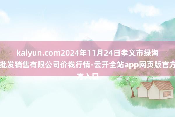 kaiyun.com2024年11月24日孝义市绿海蔬菜批发销售有限公司价钱行情-云开全站app网页版官方入口