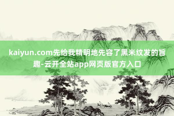 kaiyun.com先给我精明地先容了黑米纹发的旨趣-云开全站app网页版官方入口