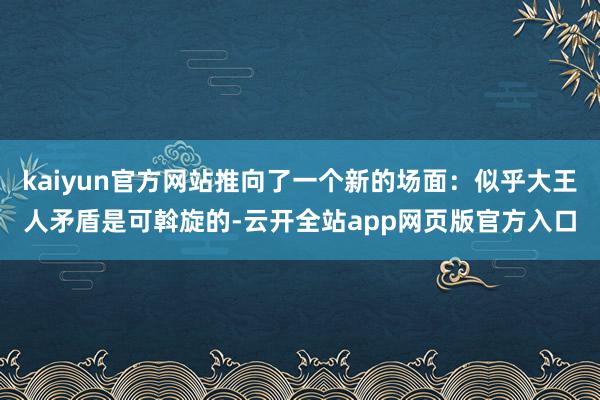 kaiyun官方网站推向了一个新的场面：似乎大王人矛盾是可斡旋的-云开全站app网页版官方入口