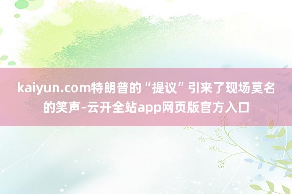 kaiyun.com特朗普的“提议”引来了现场莫名的笑声-云开全站app网页版官方入口