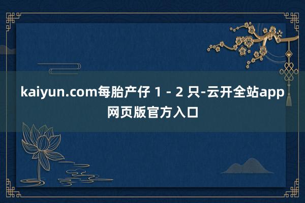 kaiyun.com每胎产仔 1 - 2 只-云开全站app网页版官方入口