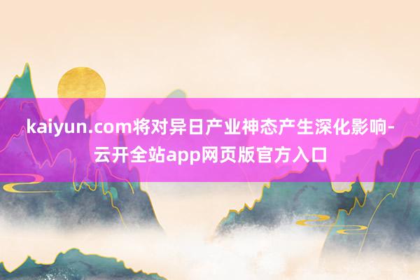 kaiyun.com将对异日产业神态产生深化影响-云开全站app网页版官方入口