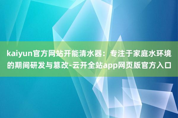 kaiyun官方网站开能清水器：专注于家庭水环境的期间研发与篡改-云开全站app网页版官方入口