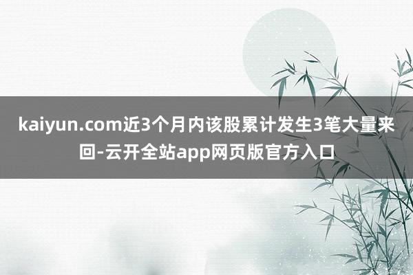 kaiyun.com近3个月内该股累计发生3笔大量来回-云开全站app网页版官方入口