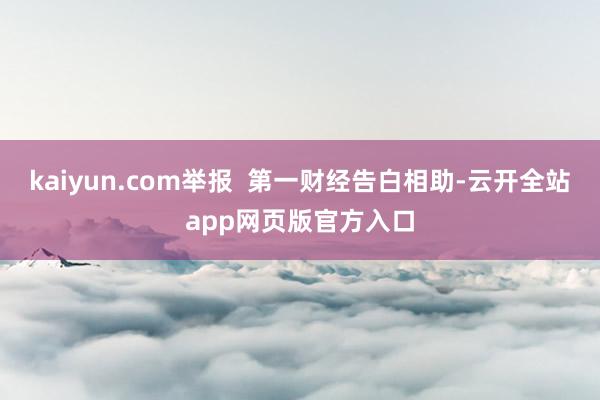 kaiyun.com举报  第一财经告白相助-云开全站app网页版官方入口