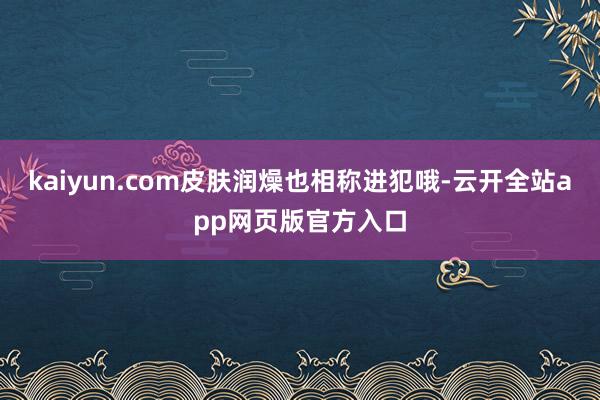 kaiyun.com皮肤润燥也相称进犯哦-云开全站app网页版官方入口