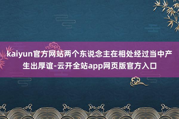 kaiyun官方网站两个东说念主在相处经过当中产生出厚谊-云开全站app网页版官方入口