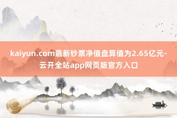 kaiyun.com最新钞票净值盘算值为2.65亿元-云开全站app网页版官方入口