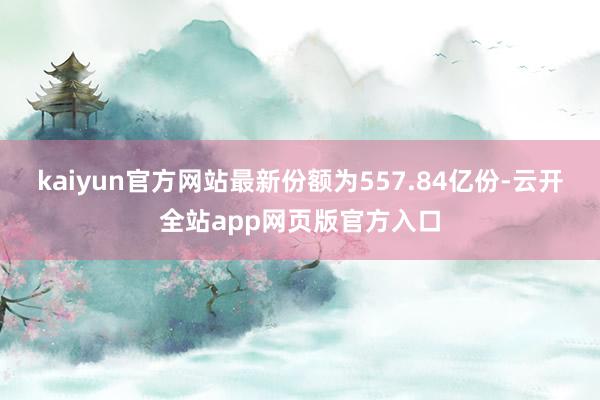 kaiyun官方网站最新份额为557.84亿份-云开全站app网页版官方入口