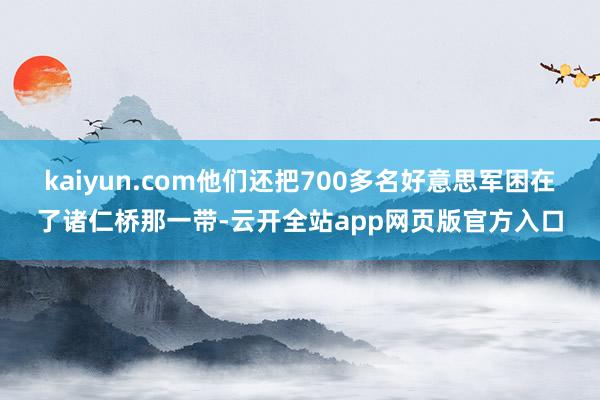 kaiyun.com他们还把700多名好意思军困在了诸仁桥那一带-云开全站app网页版官方入口