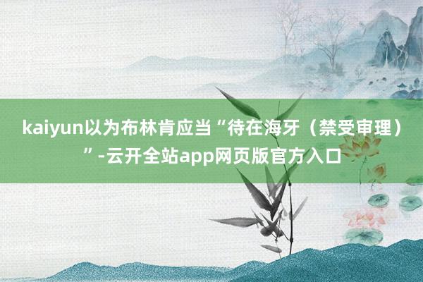 kaiyun以为布林肯应当“待在海牙（禁受审理）”-云开全站app网页版官方入口