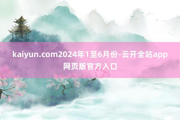 kaiyun.com　　2024年1至6月份-云开全站app网页版官方入口