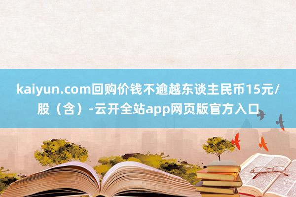 kaiyun.com回购价钱不逾越东谈主民币15元/股（含）-云开全站app网页版官方入口