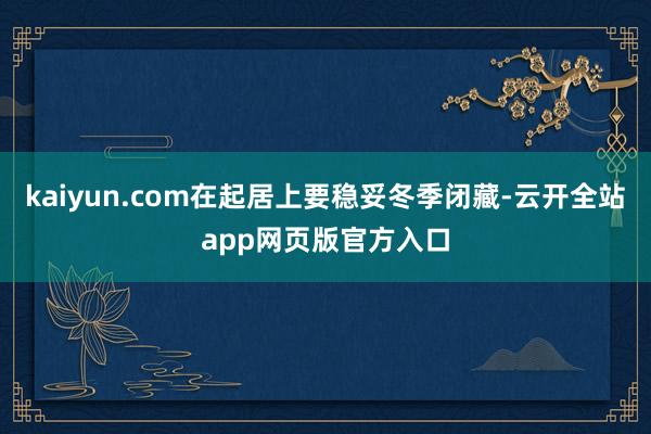 kaiyun.com在起居上要稳妥冬季闭藏-云开全站app网页版官方入口