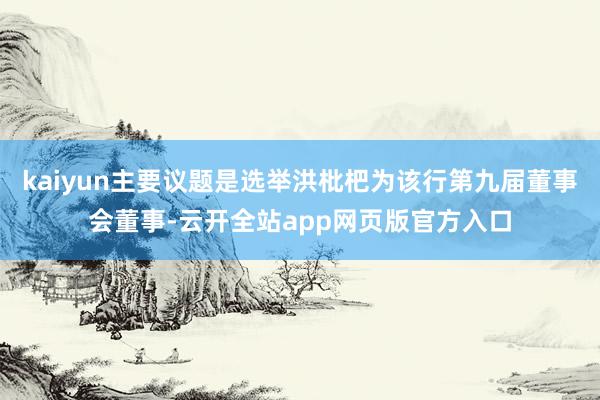 kaiyun主要议题是选举洪枇杷为该行第九届董事会董事-云开全站app网页版官方入口