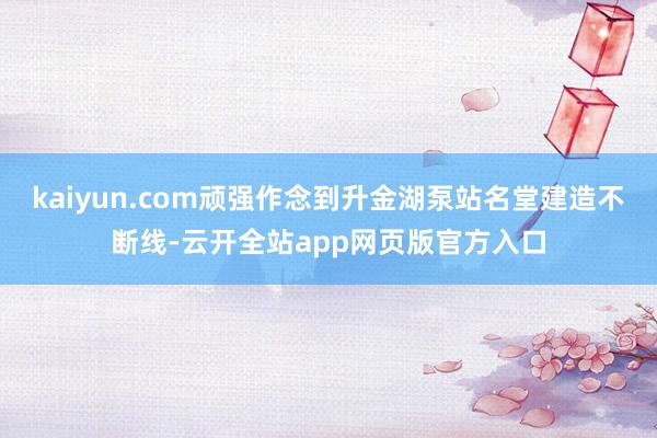 kaiyun.com顽强作念到升金湖泵站名堂建造不断线-云开全站app网页版官方入口