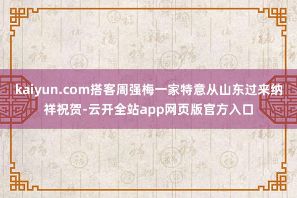 kaiyun.com搭客周强梅一家特意从山东过来纳祥祝贺-云开全站app网页版官方入口