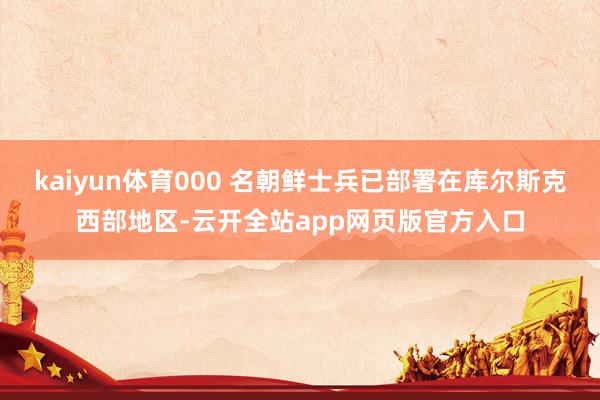 kaiyun体育000 名朝鲜士兵已部署在库尔斯克西部地区-云开全站app网页版官方入口