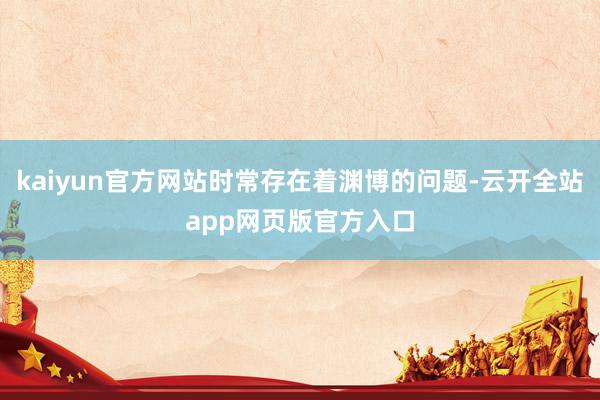 kaiyun官方网站时常存在着渊博的问题-云开全站app网页版官方入口