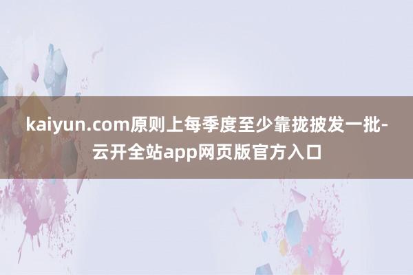 kaiyun.com原则上每季度至少靠拢披发一批-云开全站app网页版官方入口
