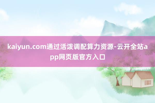 kaiyun.com通过活泼调配算力资源-云开全站app网页版官方入口